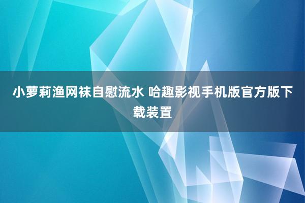 小萝莉渔网袜自慰流水 哈趣影视手机版官方版下载装置