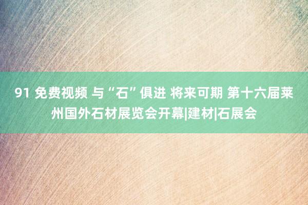 91 免费视频 与“石”俱进 将来可期 第十六届莱州国外石材展览会开幕|建材|石展会