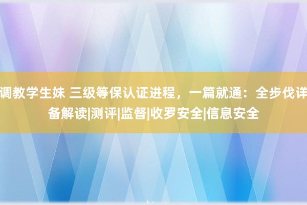 调教学生妹 三级等保认证进程，一篇就通：全步伐详备解读|测评|监督|收罗安全|信息安全