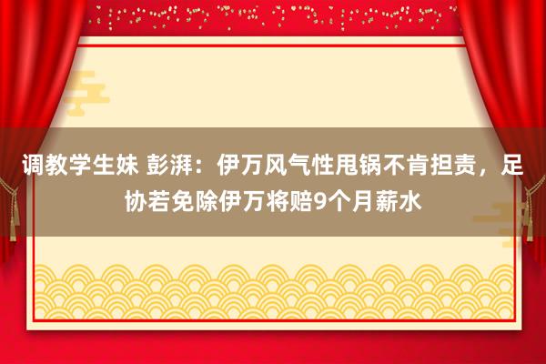 调教学生妹 彭湃：伊万风气性甩锅不肯担责，足协若免除伊万将赔9个月薪水