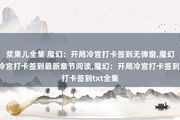 浆果儿全集 魔幻：开局冷宫打卡签到无弹窗，魔幻：开局冷宫打卡签到最新章节阅读，魔幻：开局冷宫打卡签到txt全集