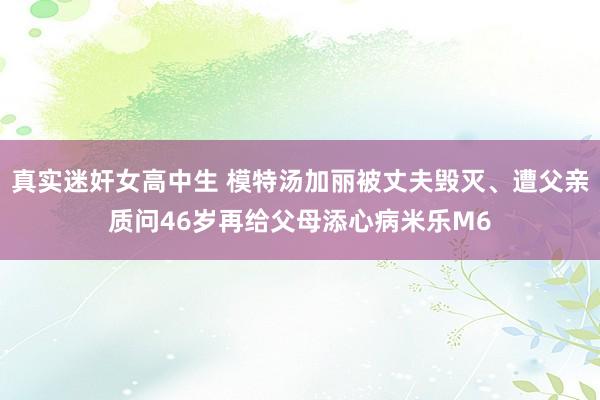 真实迷奸女高中生 模特汤加丽被丈夫毁灭、遭父亲质问46岁再给父母添心病米乐M6