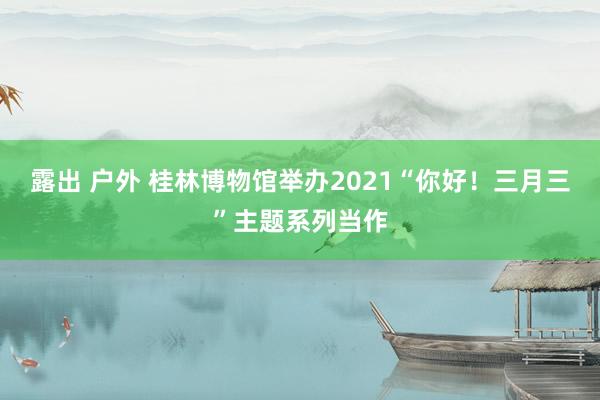 露出 户外 桂林博物馆举办2021“你好！三月三”主题系列当作