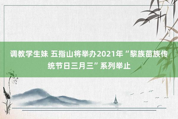 调教学生妹 五指山将举办2021年“黎族苗族传统节日三月三”系列举止