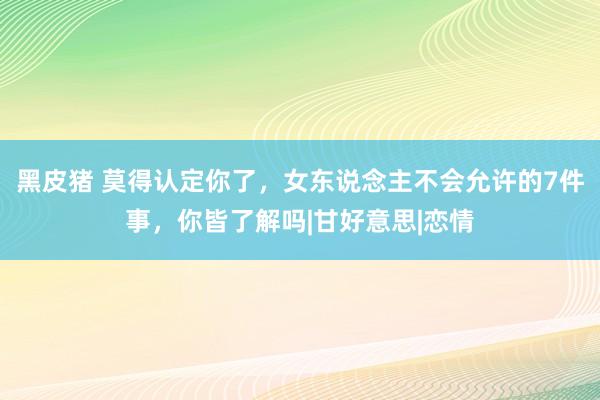 黑皮猪 莫得认定你了，女东说念主不会允许的7件事，你皆了解吗|甘好意思|恋情