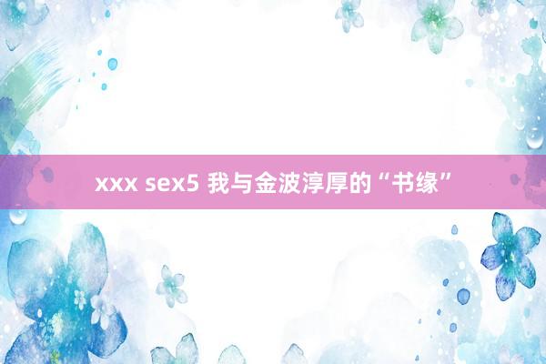 xxx sex5 我与金波淳厚的“书缘”