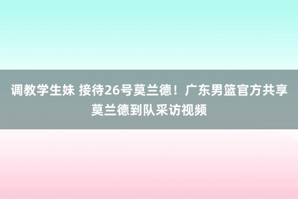 调教学生妹 接待26号莫兰德！广东男篮官方共享莫兰德到队采访