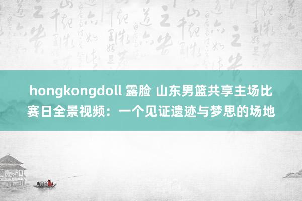 hongkongdoll 露脸 山东男篮共享主场比赛日全景视